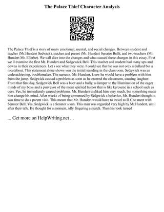 The Palace Thief Character Analysis
The Palace Thief is a story of many emotional, mental, and social changes. Between student and
teacher (Mr.Hundert Sedwick), teacher and parent (Mr. Hundert Senator Bell), and two teachers (Mr.
Hundert Mr. Ellerbe). We will dive into the changes and what caused these changes in this essay. First
we ll examine the first Mr. Hundert and Sedgewick Bell. This teacher and student had many ups and
downs in their experiences. Let s see what they were. I could see that he was not only a dullard but a
roustabout. This statement alone shows you the initial standing in the classroom. Sedgwick was an
underachieving, troublemaker. The narrator, Mr. Hundert, knew he would have a problem with him
from the jump. Sedgwick caused a problem as soon as he entered the classroom, causing laughter.
From that first day, Sedgewick Bell was a boor and a bully, a damper to the illumination of the eager
minds of my boys and a purveyor of the mean spirited humor that is like kerosene in a school such as
ours. Yes, he immediately caused problems. Mr. Hundert disliked him very much, but something made
him change his mind. After weeks of being tormented by Sedgwick s behavior, Mr. Hundert thought it
was time to do a parent visit. This meant that Mr. Hundert would have to travel to D.C to meet with
Senator Bell. Yes, Sedgwick is a Senator s son. This man was regarded very high by Mr.Hundert, until
after their talk. He thought for a moment, idly fingering a match. Then his look turned
... Get more on HelpWriting.net ...
 