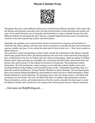 Mayan Calendar Essay
Throughout the years, many different cultures have created many different calendars. Each culture like
the Mayans and Egyptians and others have all used celestial bodies to help determine the months and
years. Each culture has their way of using the celestial bodies to create a calendar because they had
different methods of calculating the time. Having a calendar helped them keep track of seasonal and
celestial events and on predicting eclipses and moon phases.
Originally, the calendars were constructed by ancient civilizations by using the celestial bodies in
which the Sun, Moon, planets, and stars were used as references to calculate the time and to determine
seasons, months, and years. Every culture has kept track of time in their own ... Show more content on
Helpwriting.net ...
The walls have written and paintings on them which, include the calculations of the Mayan Calendar
which many people believe their calculation prophesies the end of the world which the archaeologist
have confirmed not to be true. In Xultun, they have discovered paintings, which according to William
Saturno states, Maya paintings are incredibly rare, not because the Maya didn t paint them often, but
because they rarely preserve in the tropical environment of Guatemala. These paintings contain
illustrations. The first painting has a king wearing a royal outfit that contains feathers and a man
kneeling beside the king holding a stylus possible being a scribe. Underneath the painting, there is a
label that could be translated to, Younger Brother Obsidian or Junior Obsidian. The next painting has
three men wearing feathered headdresses and medallions which also have a label translated to, Older
Brother Obsidian or Senior Obsidian. The paintings weren t the only things found, a wall filled with
calculation was also found. The wall was filled with charts of numbers representing bars and dots.
Maya astronomers, priests, and mathematicians at the time used to calculate the moon ages to create
the Mayan Calendar and to predict the next eclipses from observing the heavens. Mayan calculation
... Get more on HelpWriting.net ...
 
