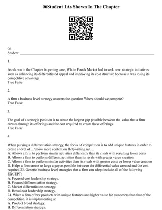 06Student 1As Shown In The Chapter
06
Student: ___________________________________________________________________________
1.
As shown in the Chapter 6 opening case, Whole Foods Market had to seek new strategic initiatives
such as enhancing its differentiated appeal and improving its cost structure because it was losing its
competitive advantage.
True False
2.
A firm s business level strategy answers the question Where should we compete?
True False
3.
The goal of a strategic position is to create the largest gap possible between the value that a firm
creates through its offerings and the cost required to create these offerings.
True False
4.
When pursing a differentiation strategy, the focus of competition is to add unique features in order to
create a level of ... Show more content on Helpwriting.net ...
A. Allows a firm to perform similar activities differently than its rivals with resulting lower costs
B. Allows a firm to perform different activities than its rivals with greater value creation
C. Allows a firm to perform similar activities than its rivals with greater costs or lower value creation
D. Helps a firm create as large a gap as possible between the differential value created and the cost
required 23. Generic business level strategies that a firm can adopt include all of the following
EXCEPT:
A. Focused cost leadership strategy.
B. Focused differentiation strategy.
C. Market differentiation strategy.
D. Broad cost leadership strategy.
24. When a firm offers products with unique features and higher value for customers than that of the
competition, it is implementing a:
A. Product broad strategy.
B. Differentiation strategy.
 
