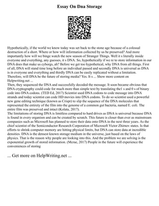 Essay On Dna Storage
Hypothetically, if the world we know today was set back to the stone age because of a colossal
destruction of a short. Where or how will information collected by us be preserved? And more
importantly how will we binge watch the new season of Stranger Things. Well it s literally inside
everyone and everything, any guesses, it s DNA. So, hypothetically if we re to store information in our
DNA does that make us cyborgs, ah? Before we get too hypothetical, why DNA from all things. First
of all, DNA will stand time long before an individual passed and secondly DNA is universal as DNA
is in everyone and everything and thirdly DNA can be easily replicated without a limitation.
Therefore, will DNA be the future of storing media? Yes. It s ... Show more content on
Helpwriting.net ...
Then, they sequenced the DNA and successfully decoded the message. It soon became obvious that
DNA cryptography could code for much more than simple text by translating the1 s and 0 s of binary
code into DNA codons. (TED Ed, 2017) Scientist used DNA codons to code message into DNA
strands and today scientist can code HD movies into DNA codons. To do so scientist used a powerful
new gene editing technique (known as Crispr) to slip the sequence of the DNA molecules that
represented the entirety of the film into the genome of a common gut bacteria, named E. coli. The
entire film was preserved and intact (Kolata, 2017).
The limitations of storing DNA is limitless compared to hard drives as DNA is universal because DNA
is found in every organism and can be created by scratch. This future is closer than ever as mainstream
companies such as Microsoft has planned to store their data onto DNA in the next three years. As the
chief scientist of the Semiconductor Research Corporation of Microsoft Victor Zhirnov states. Is that
efforts to shrink computer memory are hitting physical limits, but DNA can store data at incredible
densities. DNA is the densest known storage medium in the universe, just based on the laws of
physics. That is the reason why people are looking into this. And the problem we are solving is the
exponential growth of stored information. (Mcrae, 2017) People in the future will experience the
conveniences of storing
... Get more on HelpWriting.net ...
 