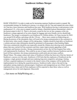 Southwest Airlines Merger
BASIC STRATEGY: In order to make up for increasing expenses Southwest needs to expand. My
recommended strategy for Southwest to pursue, is to merge with Air Tran and expand into areas where
Air Tran has a heavy presence and Southwest has none. With Southwest having a weak presence in the
southeastern U.S., a key area to expand would be Atlanta s Hartsfield Jackson International, which is
the busiest airport in the U.S. There is obviously a need for the low air fare company at this site.
Southwest s unique approach of no extra charge for luggage and extra friendly service should help
Southwest. The merger is estimated to cost Southwest $1.4 billion dollars; Air Trans income for 2010
was around $128 million, and along with the 138 new ... Show more content on Helpwriting.net ...
During the process of the absorption, there will need to be strong communication to the customers to
let them know when exactly changes will be taking place. Updates should be kept daily on Southwest
s website and up to date information should be presented to all passengers when booking flights.
Television commercials should be ran (especially around the Atlanta area) showing newly remodeled
planes that once carried AirTran customers and show major improvements appealing to both
vacationers and business travelers. Strong communication on how the AirTran frequent flyer miles
will implemented by Southwest. This could be an area of major conflicts between Southwest and old
loyal AirTran customers, but strong communication could easily prevent many conflicts.
Shared Values: The unique culture and values of Southwest Airlines has been one of the key factors of
Southwest s success over the years. Southwest s CEO feels that the employees of Southwest are the
company s single greatest strength and most enduring long term competitive advantage. Getting
AirTran s acquired employees to commit to the shared vision of the company will be another key
implementation lever during the acquisition process. Southwest really values a fun and loving
atmosphere among employees and passengers. Employees and management go out of their ways to
implement these values and AirTran employees will be expected to share these values as well as
management strives for total alignment. (Successful
... Get more on HelpWriting.net ...
 