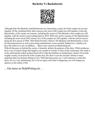 Bachelor Vs Bachelorette
Although both The Bachelor and Bachelorette are entertaining, nearly all of the couples do not stay
together. Of the combined thirty three seasons only nine of the couples are still together to this day.
Specifically, of the twenty one seasons, including this season of The Bachelor, four couples are still
together, with the earliest season dating back to 2010. With only twelve seasons of The Bachelorette,
including the most recent 2016 season, five of the couples are still together, with the earliest season,
being the first season of 2003. (Wet Paint) Overall, I believe The Bachelor and Bachelorette is more
for becoming known as well as providing entertainment versus actually finding love, whether you
have the intent to or not. In addition, ... Show more content on Helpwriting.net ...
With all that goes on behind the scenes, it honestly, defeats the purpose of the show. While producers
have a say in certain things that happen, you compel to wonder if some of the contestants who made it
to the end honestly ended up there based off of what the bachelor or bachelorette wanted. Given that
roughly twenty seven percent of the couples last, this show is not the real deal. Drama is more
important than two humans falling in love. With that being said, yes, I will continue to watch this
show, for it is very entertaining, but I will not agree with what is happening, nor will change my
opinion on the reality of the
... Get more on HelpWriting.net ...
 