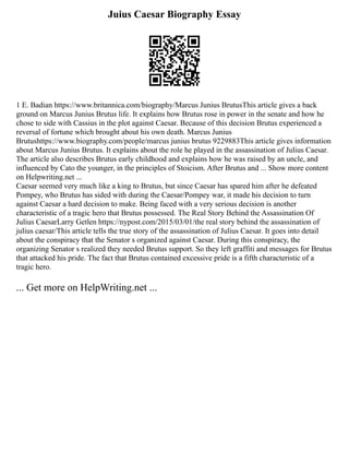 Juius Caesar Biography Essay
1 E. Badian https://www.britannica.com/biography/Marcus Junius BrutusThis article gives a back
ground on Marcus Junius Brutus life. It explains how Brutus rose in power in the senate and how he
chose to side with Cassius in the plot against Caesar. Because of this decision Brutus experienced a
reversal of fortune which brought about his own death. Marcus Junius
Brutushttps://www.biography.com/people/marcus junius brutus 9229883This article gives information
about Marcus Junius Brutus. It explains about the role he played in the assassination of Julius Caesar.
The article also describes Brutus early childhood and explains how he was raised by an uncle, and
influenced by Cato the younger, in the principles of Stoicism. After Brutus and ... Show more content
on Helpwriting.net ...
Caesar seemed very much like a king to Brutus, but since Caesar has spared him after he defeated
Pompey, who Brutus has sided with during the Caesar/Pompey war, it made his decision to turn
against Caesar a hard decision to make. Being faced with a very serious decision is another
characteristic of a tragic hero that Brutus possessed. The Real Story Behind the Assassination Of
Julius CaesarLarry Getlen https://nypost.com/2015/03/01/the real story behind the assassination of
julius caesar/This article tells the true story of the assassination of Julius Caesar. It goes into detail
about the conspiracy that the Senator s organized against Caesar. During this conspiracy, the
organizing Senator s realized they needed Brutus support. So they left graffiti and messages for Brutus
that attacked his pride. The fact that Brutus contained excessive pride is a fifth characteristic of a
tragic hero.
... Get more on HelpWriting.net ...
 