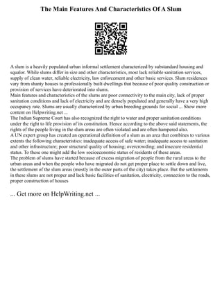 The Main Features And Characteristics Of A Slum
A slum is a heavily populated urban informal settlement characterized by substandard housing and
squalor. While slums differ in size and other characteristics, most lack reliable sanitation services,
supply of clean water, reliable electricity, law enforcement and other basic services. Slum residences
vary from shanty houses to professionally built dwellings that because of poor quality construction or
provision of services have deteriorated into slums.
Main features and characteristics of the slums are poor connectivity to the main city, lack of proper
sanitation conditions and lack of electricity and are densely populated and generally have a very high
occupancy rate. Slums are usually characterized by urban breeding grounds for social ... Show more
content on Helpwriting.net ...
The Indian Supreme Court has also recognized the right to water and proper sanitation conditions
under the right to life provision of its constitution. Hence according to the above said statements, the
rights of the people living in the slum areas are often violated and are often hampered also.
A UN expert group has created an operational definition of a slum as an area that combines to various
extents the following characteristics: inadequate access of safe water; inadequate access to sanitation
and other infrastructure; poor structural quality of housing; overcrowding; and insecure residential
status. To these one might add the low socioeconomic status of residents of these areas.
The problem of slums have started because of excess migration of people from the rural areas to the
urban areas and when the people who have migrated do not get proper place to settle down and live,
the settlement of the slum areas (mostly in the outer parts of the city) takes place. But the settlements
in these slums are not proper and lack basic facilities of sanitation, electricity, connection to the roads,
proper construction of houses
... Get more on HelpWriting.net ...
 