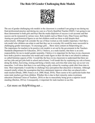 The Role Of Gender Challenging Role Models
The use of gender challenging role models in the classroom is a method I am going to use during my
final professional practice and during my year as a Newly Qualified Teacher (NQT). I am going to use
these demonstrate to both girls and boys that the media depiction of success is not accurate and that
success can be measured in various ways. Role models such as Marie Curie, Dian Fossey and Mary
Anning are good historical figures to use but children could see these as dull despite their
achievements. Although I do consider the use of these women as role models important, I feel that a
role model who children can relate to and that they see in everyday life would be more successful in
challenging gender stereotypes. To encourage girls ... Show more content on Helpwriting.net ...
The importance for teachers to be positive role models is set out by the government in the Teachers
Standards (Department for Education, 2011). I believe, as a male teacher, that there is an extra
responsibility for me to model gender neutrality. I believe it is important for the boys in my classroom
have both a positive masculine role model and a male figure in their life that is not afraid to embrace
so called feminine aspects of life. I would like the boys in my classroom to understand that there are
not boy jobs and girl jobs both in school and at home. I will model this by explaining my role at home;
doing the dishes, hoovering, ironing and being a family man; activities that some may see as not very
masculine. I will show that there is no such thing a girly colours by wearing a pink shirt from time to
time. Most importantly I would like to challenge boys perception that education is feminine. Although
research totally refutes the assumption that boys attainment improves when they are placed with a
male teacher (Drudy, 2008; Francis et al, 2008; Read, 2010), There seems to be a particular kudos that
some male teachers get from children. Whether this is due to their minority status in primary
education (National Union of Teachers, 2016) or due to masculinity being given a superior social
standing (Skelton, 2011a). Consequently, it important for male teachers to use this
... Get more on HelpWriting.net ...
 