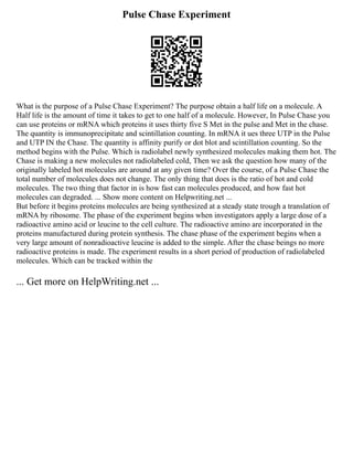 Pulse Chase Experiment
What is the purpose of a Pulse Chase Experiment? The purpose obtain a half life on a molecule. A
Half life is the amount of time it takes to get to one half of a molecule. However, In Pulse Chase you
can use proteins or mRNA which proteins it uses thirty five S Met in the pulse and Met in the chase.
The quantity is immunoprecipitate and scintillation counting. In mRNA it ues three UTP in the Pulse
and UTP IN the Chase. The quantity is affinity purify or dot blot and scintillation counting. So the
method begins with the Pulse. Which is radiolabel newly synthesized molecules making them hot. The
Chase is making a new molecules not radiolabeled cold, Then we ask the question how many of the
originally labeled hot molecules are around at any given time? Over the course, of a Pulse Chase the
total number of molecules does not change. The only thing that does is the ratio of hot and cold
molecules. The two thing that factor in is how fast can molecules produced, and how fast hot
molecules can degraded. ... Show more content on Helpwriting.net ...
But before it begins proteins molecules are being synthesized at a steady state trough a translation of
mRNA by ribosome. The phase of the experiment begins when investigators apply a large dose of a
radioactive amino acid or leucine to the cell culture. The radioactive amino are incorporated in the
proteins manufactured during protein synthesis. The chase phase of the experiment begins when a
very large amount of nonradioactive leucine is added to the simple. After the chase beings no more
radioactive proteins is made. The experiment results in a short period of production of radiolabeled
molecules. Which can be tracked within the
... Get more on HelpWriting.net ...
 