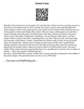 School Coins
Recently, I discovered a new way to make a few cents per day. It doesn t involve a savings account, or
some form of investment such as a 401k. Instead, all it takes is an hour long stroll throughout the
school campus I work at, and a quick jaunt to a gas station near the campus while I keep my eyes cast
to the ground in order to spot bright, shiny objects. This new money collecting device is just that: a
means of literally collecting money from the ground. And, there s plenty to be found, if you know
where to look. Most often, I find pennies. Sometimes, I ll only find one. Other times, I will hit a
jackpot. What is certain is that there s something there every time I take my walk. And surprisingly,
one can make a small fortune. To date, I found about five dollars worth of coins. It may not sound
much, but consider this: at home I have a change jar where I place all the coins I acquired after
making a purchase. Once this jar fills up I go to my bank and convert those coins into a check and
deposit into my savings. Often, it takes me a year to collect over $100 worth of coins. The coins I
collect off the campus and street speed up that process. It s possible now to turn the coins in within six
months. ... Show more content on Helpwriting.net ...
One time, I found $100 bill in a gutter. Another time, I found a partially buried penny in the middle of
the school campus. This particular penny was old; it was a 1908 wheat
... Get more on HelpWriting.net ...
 
