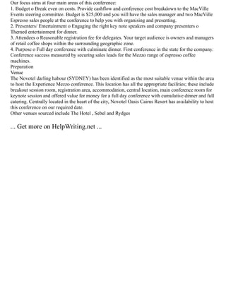 Our focus aims at four main areas of this conference:
1. Budget o Break even on costs. Provide cashflow and conference cost breakdown to the MacVille
Events steering committee. Budget is $25,000 and you will have the sales manager and two MacVille
Espresso sales people at the conference to help you with organising and presenting.
2. Presenters/ Entertainment o Engaging the right key note speakers and company presenters o
Themed entertainment for dinner.
3. Attendees o Reasonable registration fee for delegates. Your target audience is owners and managers
of retail coffee shops within the surrounding geographic zone.
4. Purpose o Full day conference with culminate dinner. First conference in the state for the company.
Conference success measured by securing sales leads for the Mezzo range of espresso coffee
machines.
Preparation
Venue
The Novotel darling habour (SYDNEY) has been identified as the most suitable venue within the area
to host the Experience Mezzo conference. This location has all the appropriate facilities; these include
breakout session room, registration area, accommodation, central location, main conference room for
keynote session and offered value for money for a full day conference with cumulative dinner and full
catering. Centrally located in the heart of the city, Novotel Oasis Cairns Resort has availability to host
this conference on our required date.
Other venues sourced include The Hotel , Sebel and Rydges
... Get more on HelpWriting.net ...
 