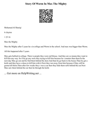 Story Of Worm In Max The Mighty
Mohamed Al Shariqi
6 clayton
1 25 16
Max the Mighty
Max the Mighty after 5 years he s in college and Worm in the school. And max was bigger than Worm.
All this happened after 5 years.
Max gets bullied in college. There is people they wore red blouse. And they are so meane.they want to
kill him any way. So if he go any were they trying to kill him because he s smarter than them.In the
next day Max go out and he find them behind the door.And than he go back to the house.Than he get a
knife and they have a shoes to kill him with it.Next they run away from him because if they still he
goona kill them.Then after few weeks they r was a car then they hide them selfs behind the car.Next
Max saw them behind the car then he through the knife
... Get more on HelpWriting.net ...
 