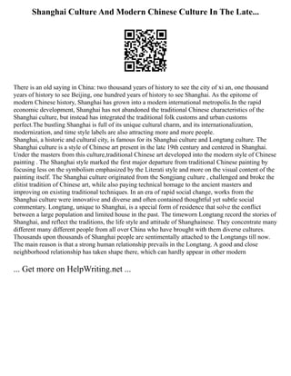 Shanghai Culture And Modern Chinese Culture In The Late...
There is an old saying in China: two thousand years of history to see the city of xi an, one thousand
years of history to see Beijing, one hundred years of history to see Shanghai. As the epitome of
modern Chinese history, Shanghai has grown into a modern international metropolis.In the rapid
economic development, Shanghai has not abandoned the traditional Chinese characteristics of the
Shanghai culture, but instead has integrated the traditional folk customs and urban customs
perfect.The bustling Shanghai is full of its unique cultural charm, and its internationalization,
modernization, and time style labels are also attracting more and more people.
Shanghai, a historic and cultural city, is famous for its Shanghai culture and Longtang culture. The
Shanghai culture is a style of Chinese art present in the late 19th century and centered in Shanghai.
Under the masters from this culture,traditional Chinese art developed into the modern style of Chinese
painting . The Shanghai style marked the first major departure from traditional Chinese painting by
focusing less on the symbolism emphasized by the Literati style and more on the visual content of the
painting itself. The Shanghai culture originated from the Songjiang culture , challenged and broke the
elitist tradition of Chinese art, while also paying technical homage to the ancient masters and
improving on existing traditional techniques. In an era of rapid social change, works from the
Shanghai culture were innovative and diverse and often contained thoughtful yet subtle social
commentary. Longtang, unique to Shanghai, is a special form of residence that solve the conflict
between a large population and limited house in the past. The timeworn Longtang record the stories of
Shanghai, and reflect the traditions, the life style and attitude of Shanghainese. They concentrate many
different many different people from all over China who have brought with them diverse cultures.
Thousands upon thousands of Shanghai people are sentimentally attached to the Longtangs till now.
The main reason is that a strong human relationship prevails in the Longtang. A good and close
neighborhood relationship has taken shape there, which can hardly appear in other modern
... Get more on HelpWriting.net ...
 