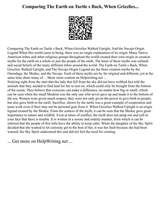 Comparing The Earth on Turtle s Back, When Grizzlies...
Comparing The Earth on Turtle s Back, When Grizzlies Walked Upright, And the Navajo Origin
Legend When this world came to being, there was no single explanation of its origin. Many Native
American tribes and other religious groups throughout the world created their own origin or creation
myths for the earth on a whole or just the people of the earth. The basis of these myths was cultural
and social beliefs of the many different tribes around the world. The Earth on Turtle s Back, When
Grizzlies Walked Upright, and The Navajo Origin Legend are the three creation myths by the
Onondaga, the Modoc, and the Navajo. Each of these myths are by far original and different, yet at the
same time share many of ... Show more content on Helpwriting.net ...
Noticing right from the start that the lady that fell from the sky did not have webbed feet told the
animals that they needed to find land for her to rest on, which could only be brought from the bottom
of the ocean. They believe that everyone can make a difference, no matter how big or small; which
can be seen when the small Muskrat was the only one who never gave up and made it to the bottom of
the sea. Women were given much respect; they were not only given the power to give birth to people,
but also gave birth to the earth. Sacrifice, shown by the turtle was a great example of cooperation and
team work even if their may not be personal gain from it. When Grizzlies Walked Upright is an origin
legend created by the Modoc. From the context of the myth, it can be seen that the Modoc gave great
importance to nature and wildlife. Even at times of conflict, the myth does not jump out and yell in
your face that there is trouble. It is written in a serene and orderly manner, from which it can be
inferred that the people of this tribe have the ability to keep calm. When the daughter of the Sky Spirit
decided that she wanted to let curiosity get to the best of her, it was her fault because she had been
warned; the Sky Spirit understood this and did not feel the need for creating
... Get more on HelpWriting.net ...
 