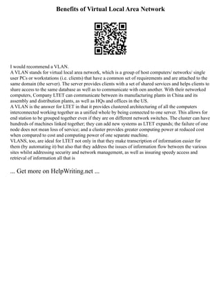 Benefits of Virtual Local Area Network
I would recommend a VLAN.
A VLAN stands for virtual local area network, which is a group of host computers/ networks/ single
user PCs or workstations (i.e. clients) that have a common set of requirements and are attached to the
same domain (the server). The server provides clients with a set of shared services and helps clients to
share access to the same database as well as to communicate with oen another. With their networked
computers, Company LTET can communicate between its manufacturing plants in China and its
assembly and distribution plants, as well as HQs and offices in the US.
A VLAN is the answer for LTET in that it provides clustered architecturing of all the computers
interconnected working together as a unified whole by being connected to one server. This allows for
end station to be grouped together even if they are on different network switches. The cluster can have
hundreds of machines linked together; they can add new systems as LTET expands; the failure of one
node does not mean loss of service; and a cluster provides greater computing power at reduced cost
when compared to cost and computing power of one separate machine.
VLANS, too, are ideal for LTET not only in that they make transcription of information easier for
them (by automating it) but also that they address the issues of information flow between the various
sites whilst addressing security and network management, as well as insuring speedy access and
retrieval of information all that is
... Get more on HelpWriting.net ...
 