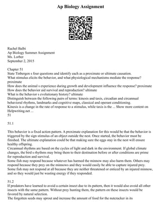Ap Biology Assignment
Rachel Balbi
Ap Biology Summer Assignment
Ms. Lorber
September 2, 2015
Chapter 51
State Tinbergen s four questions and identify each as a proximate or ultimate causation.
What stimulus elicits the behavior, and what physiological mechanisms mediate the response?
proximate
How does the animal s experience during growth and development influence the response? proximate
How does the behavior aid survival and reproduction? ultimate
What is the behavior s evolutionary history? ultimate
Distinguish between the following pairs of terms: kinesis and taxis, circadian and circannual
behavioral rhythms, landmarks and cognitive maps, classical and operant conditioning.
Kinesis is a change in the rate of response to a stimulus, while taxis is the ... Show more content on
Helpwriting.net ...
51
51.1
This behavior is a fixed action pattern. A proximate explanation for this would be that the behavior is
triggered by the sign stimulus of an object outside the nest. Once started, the behavior must be
finished. The ultimate explanation could be that making sure the eggs stay in the nest will ensure
healthy offspring.
Circannual rhythms are based on the cycles of light and dark in the environment. If global climate
changes, the bird s rhythms may bring them to their destination before or after conditions are prime
for reproduction and survival.
Some fish may respond because whatever has harmed the minnow may also harm them. Others may
respond because they prey on the minnows and they would easily be able to capture injured prey.
Some fish may not respond at all because they are neither threatened or enticed by an injured minnow,
and so they would just be wasting energy if they responded.
51.2
If predators have learned to avoid a certain insect due to its pattern, then it would also avoid all other
insects with the same pattern. Without prey hunting them, the pattern on these insects would be
favored by natural selection.
The forgotten seeds may sprout and increase the amount of food for the nutcracker in its
 