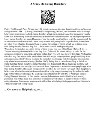 A Study On Eating Disorders
Part 3: The Research Paper At least every 62 minutes someone dies as a direct result from suffering an
eating disorder ( EDC 1 ). Eating disorders like binge eating, Bulimia, and Anorexia, include strange
behaviors when it comes to food.Eating disorders affects their mentality, and how the person visually
looks like. Some eating disorders are caused by stress which eventually ends up leading to depression.
Many eating disorders are caused because of how the media glorifies them. In all the magazines all the
women are extremely thin which causes many women and young adults to get Bulimia, Anorexia or
any other types of eating disorders.There is a good percentage of people which are in denial about
their eating disorder, because they don ... Show more content on Helpwriting.net ...
When these feelings last for a short period of time, it may be a case of the blues. (Barbee J. G. 1).
Those with eating disorders believe that they don t fit in with the rest of society. In order for the
depression to improve achieving a certain a certain body type will ease the way they feel. While eating
disorders may first appear to be solely about food and weight preoccupations , people suffering from
eating disorders often try to use food and the control of food to cope with feelings and emotions that
may otherwise seem overwhelming ( Barbee J.G 2). Being able to control something in their lives
make them feel better, therefore, makes them feel less discouraged. Those diagnosed mentally feel
lonely, and assume that nobody can relate with them. Depression is a way that many people cope with
their eating disorders. Having an eating disorder modifies the way others view each other. People now
believe that what is shown on the internet is the ideal body image for everybody. In reality the body
type portrayed in advertising as the ideal is possessed naturally by only 5% of American females (
Eating Disorder Statistics 1 ). Our media s increased obsession with the thin ideal and industry
promotion of a perfect body may contribute to unrealistic body ideals in people with and without
eating disorders. Success and worth are often identified with being thin in popular culture. Success is
often confused with losing weight
... Get more on HelpWriting.net ...
 