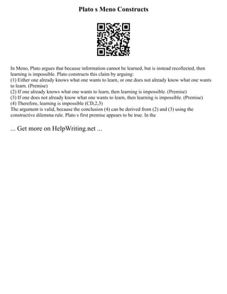 Plato s Meno Constructs
In Meno, Plato argues that because information cannot be learned, but is instead recollected, then
learning is impossible. Plato constructs this claim by arguing:
(1) Either one already knows what one wants to learn, or one does not already know what one wants
to learn. (Premise)
(2) If one already knows what one wants to learn, then learning is impossible. (Premise)
(3) If one does not already know what one wants to learn, then learning is impossible. (Premise)
(4) Therefore, learning is impossible (CD,2,3)
The argument is valid, because the conclusion (4) can be derived from (2) and (3) using the
constructive dilemma rule. Plato s first premise appears to be true. In the
... Get more on HelpWriting.net ...
 
