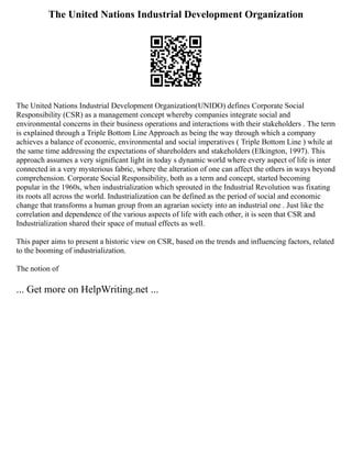 The United Nations Industrial Development Organization
The United Nations Industrial Development Organization(UNIDO) defines Corporate Social
Responsibility (CSR) as a management concept whereby companies integrate social and
environmental concerns in their business operations and interactions with their stakeholders . The term
is explained through a Triple Bottom Line Approach as being the way through which a company
achieves a balance of economic, environmental and social imperatives ( Triple Bottom Line ) while at
the same time addressing the expectations of shareholders and stakeholders (Elkington, 1997). This
approach assumes a very significant light in today s dynamic world where every aspect of life is inter
connected in a very mysterious fabric, where the alteration of one can affect the others in ways beyond
comprehension. Corporate Social Responsibility, both as a term and concept, started becoming
popular in the 1960s, when industrialization which sprouted in the Industrial Revolution was fixating
its roots all across the world. Industrialization can be defined as the period of social and economic
change that transforms a human group from an agrarian society into an industrial one . Just like the
correlation and dependence of the various aspects of life with each other, it is seen that CSR and
Industrialization shared their space of mutual effects as well.
This paper aims to present a historic view on CSR, based on the trends and influencing factors, related
to the booming of industrialization.
The notion of
... Get more on HelpWriting.net ...
 