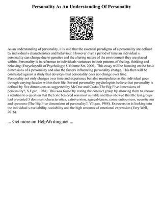 Personality As An Understanding Of Personality
As an understanding of personality, it is said that the essential paradigms of a personality are defined
by individual s characteristics and behaviour. However over a period of time an individual s
personality can change due to genetics and the altering nature of the environment they are placed
within. Personality is in reference to individuals variances in their patterns of feeling, thinking and
behaving (Encyclopedia of Psychology: 8 Volume Set, 2000). This essay will be focusing on the basic
dimensions of a personality and also the factors influencing personality change. This then will be
contrasted against a study that develops that personality does not change over time.
Personality not only changes over time and experience but also manipulates as the individual goes
through varying facades within their life. Several personality psychologists believe that personality is
defined by five dimensions as suggested by McCrae and Costa (The Big Five dimensions of
personality?, V.Egan, 1988). This was found by testing the conduct group by allowing them to choose
a solution to a question that the teste believed was most suitable and thus showed that the test groups
had presented 5 dominant characteristics, extroversion, agreeableness, conscientiousness, neuroticism
and openness (The Big Five dimensions of personality?, V.Egan, 1988). Extroversion is looking into
the individual s excitability, sociability and the high amounts of emotional expression (Very Well,
2016).
... Get more on HelpWriting.net ...
 
