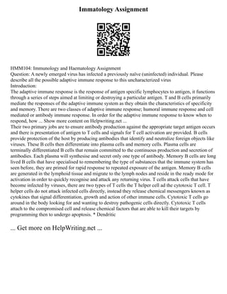 Immatology Assignment
HMM104: Immunology and Haematology Assignment
Question: A newly emerged virus has infected a previously naïve (uninfected) individual. Please
describe all the possible adaptive immune response to this uncharacterized virus
Introduction:
The adaptive immune response is the response of antigen specific lymphocytes to antigen, it functions
through a series of steps aimed at limiting or destroying a particular antigen. T and B cells primarily
mediate the responses of the adaptive immune system as they obtain the characteristics of specificity
and memory. There are two classes of adaptive immune response; humoral immune response and cell
mediated or antibody immune response. In order for the adaptive immune response to know when to
respond, how ... Show more content on Helpwriting.net ...
Their two primary jobs are to ensure antibody production against the appropriate target antigen occurs
and there is presentation of antigen to T cells and signals for T cell activation are provided. B cells
provide protection of the host by producing antibodies that identify and neutralize foreign objects like
viruses. These B cells then differentiate into plasma cells and memory cells. Plasma cells are
terminally differentiated B cells that remain committed to the continuous production and secretion of
antibodies. Each plasma will synthesise and secret only one type of antibody. Memory B cells are long
lived B cells that have specialised to remembering the type of substances that the immune system has
seen before, they are primed for rapid response to repeated exposure of the antigen. Memory B cells
are generated in the lymphoid tissue and migrate to the lymph nodes and reside in the ready mode for
activation in order to quickly recognise and attack any returning virus. T cells attack cells that have
become infected by viruses, there are two types of T cells the T helper cell ad the cytotoxic T cell. T
helper cells do not attack infected cells directly, instead they release chemical messengers known as
cytokines that signal differentiation, growth and action of other immune cells. Cytotoxic T cells go
around in the body looking for and wanting to destroy pathogenic cells directly. Cytotoxic T cells
attach to the compromised cell and release chemical factors that are able to kill their targets by
programming then to undergo apoptosis. * Dendritic
... Get more on HelpWriting.net ...
 