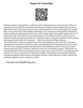 Degree In Counseling
Pursuing a degree in counseling is a task that is both exciting and scary at the same time. There are
many processes in which the new graduate student goes through not only academically, but also in
their personal life. This journal entry provides a short perspective of how life change for one student.
Here, one can find some of the thoughts and feelings a new counselor in training (CIT) experienced
during enrollment, beginning class, and some of the changes made to fit graduate studies into life. To
begin with, many who choose to go into counseling do so for different reasons. In the case of one
particular student, the motivation came after seeing the impact a counselor could have with her clients
and seeing the need within the community. ... Show more content on Helpwriting.net ...
As mentioned above, there are specific times when each assignment is due each week. Thus, time
management skills need to be utilized in order to consistently turn in assignments on time. For many
who are in the counseling program the adjustments can be difficult to achieve at first, given that it
lessens their leisure time or because it takes time away from their family members. Adjustments are
not only difficult for those in the program, but also those close to them. However, one important piece
of advice is to focus on quality time with family members. Having good communication about the
expectations graduate school requires with family members is also important in order to obtain both
emotional support as well as assistance in other
... Get more on HelpWriting.net ...
 