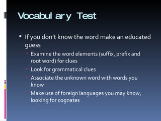 Vocabulary Test If you don’t know the word make an educated guess Examine the word elements (suffix, prefix and root word) for clues Look for grammatical clues Associate the unknown word with words you know Make use of foreign languages you may know, looking for cognates