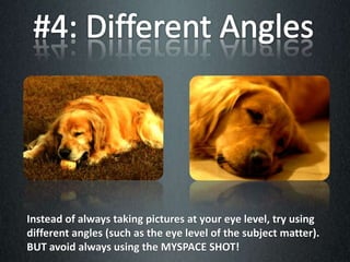 Instead of always taking pictures at your eye level, try using
different angles (such as the eye level of the subject matter).
BUT avoid always using the MYSPACE SHOT!
 