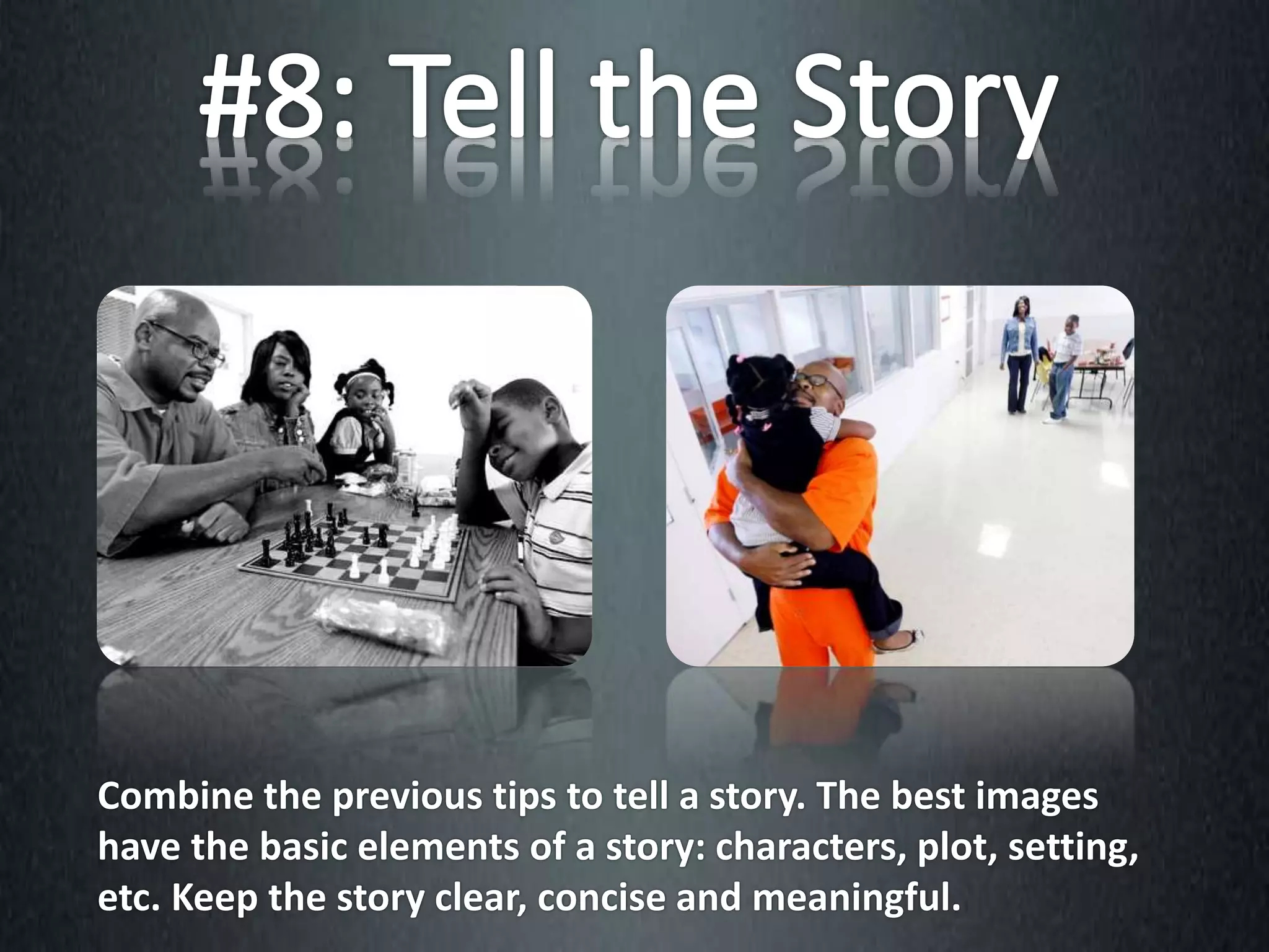 Combine the previous tips to tell a story. The best images
have the basic elements of a story: characters, plot, setting,
etc. Keep the story clear, concise and meaningful.