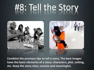 Combine the previous tips to tell a story. The best images
have the basic elements of a story: characters, plot, setting,
etc. Keep the story clear, concise and meaningful.
 