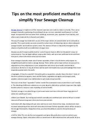 Tips on the most proficient method to
simplify Your Sewage Cleanup
Sewage cleanup is maybe one of the meanest exercises one needs to make in a family. This is since
sewage is basically a gathering of everything that you no more extended need however in a fluid
shape. Incorporated here are water from washings, excrement, pee, squanders from laundry, and
other waste materials from channels and toilets.
The way of sewage has rendered it as one of the major donors of contamination as far and wide as
possible. This is particularly accurate around the urban slums of advancing nations where adequate
sewage transfer and medicine systems need. This absence of base is frequently entangled by the
absence of political will to establishment changes here.
Anyway you don't require political will or a set of base to have an effect on the planet's issue on
contamination. You can begin without anyone else's help, with your own particular home and from
that point, others will imitate what you have done.
Since sewage is basically made out of human squanders, there is for all intents and purpose no
straightforward path to make a sewage cleanup. There will be some major venture on your part to
organization a few progressions in your propensities and even in your health and sanitation
convictions. Be that as it may all of these will be worth the trouble once you acknowledge their more
stupendous potential to the earth.
o Segregate. A few of us wouldn't fret putting all our squanders, actually 'down the drain'. Some of
the time confection wrappers, meat and fish bones, vegetable and apples and oranges seeds,
powders and oil escape in our deliberation to get ready a luxurious dish.
The issue is that these "squanders" further render the wastewater more unsafe than it as of recently
is. The blending of different substances can come about to distinctive synthetic responses that might
be destructive to nature or even impeding to human health.
The best arrange is to isolate things in your waste water and toss or discard those huge pieces of
solids into suitable junk sacks.
o Move your Bowels. By moving your entrails normally you condition your colon to kill just a certain
measure of human dung every time you move your entrails.
Contrasted with dispensing with just once each two or even three to four days, standard and more
incessant exhausting of the colon will come about to lesser human squanders which will be moved in
the sewage frameworks. Along these lines, you have the ability to assist in the quick decay of
sewage.
o Call for Help. This is truly the most pragmatic and generally productive route to maintain your
sewage cleanup. Expert associations offer an assortment of administrations that will render all your
 