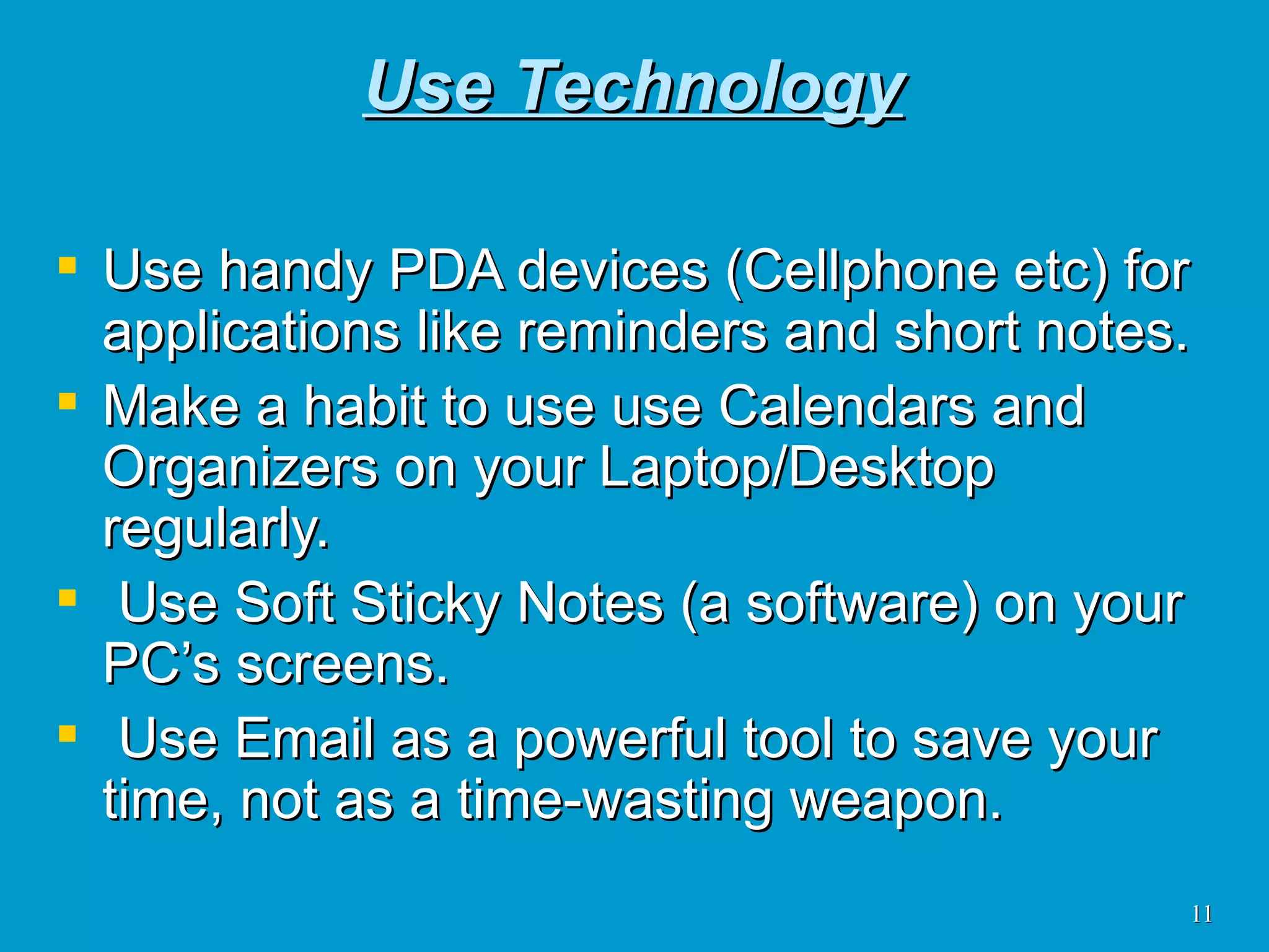 Use Technology Use handy PDA devices (Cellphone etc) for applications like reminders and short notes. Make a habit to use use Calendars and Organizers on your Laptop/Desktop regularly. Use Soft Sticky Notes (a software) on your PC’s screens. Use Email as a powerful tool to save your time, not as a time-wasting weapon.  