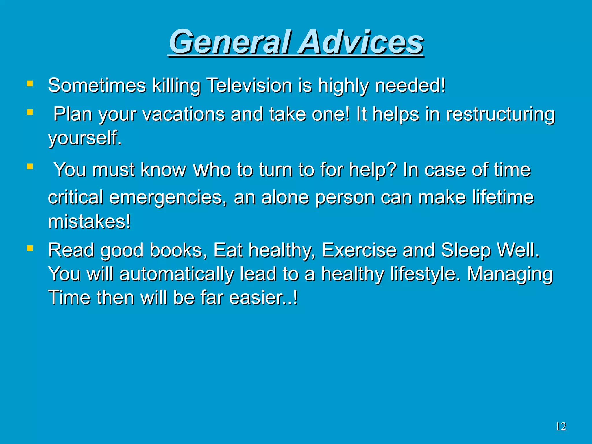 General Advices Sometimes killing Television is highly needed! Plan your vacations and take one! It helps in restructuring yourself. You must know  w ho to turn to for help? In case of time critical emergencies,   an alone person can make lifetime mistakes! Read good books, Eat healthy, Exercise and Sleep Well. You will automatically lead to a healthy lifestyle. Managing Time then will be far easier..!  