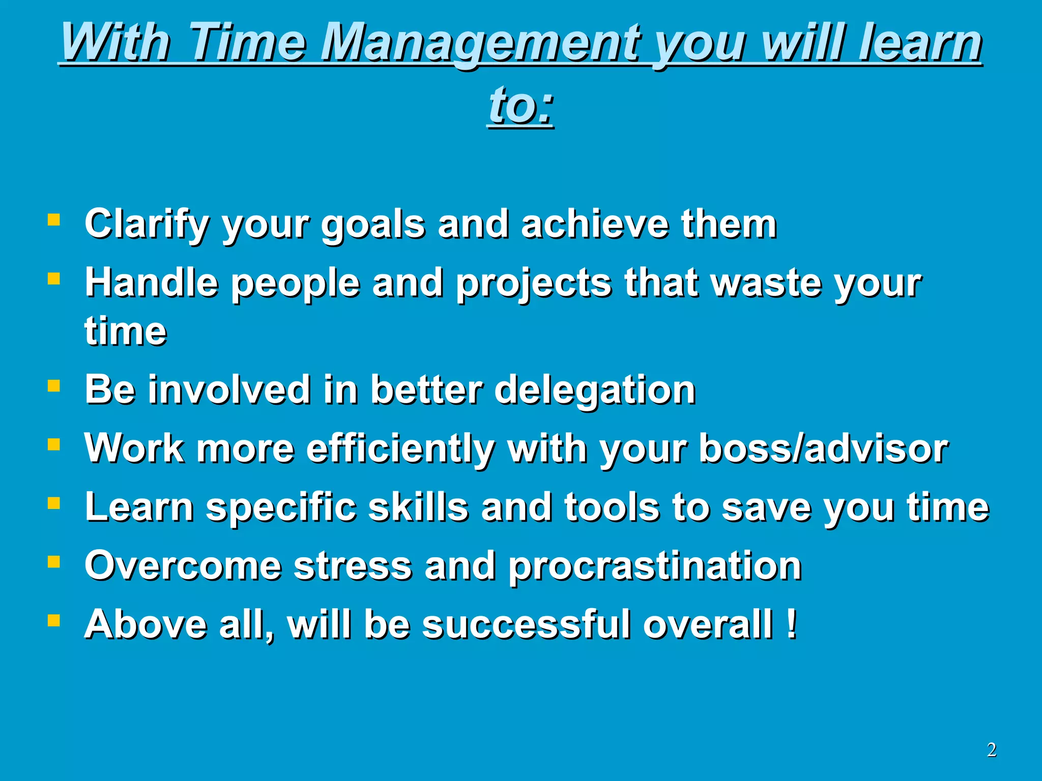 With Time Management you will learn to: Clarify your goals and achieve them Handle people and projects that waste your time Be involved in better delegation Work more efficiently with your boss/advisor Learn specific skills and tools to save you time Overcome stress and procrastination Above all, will be successful overall ! 
