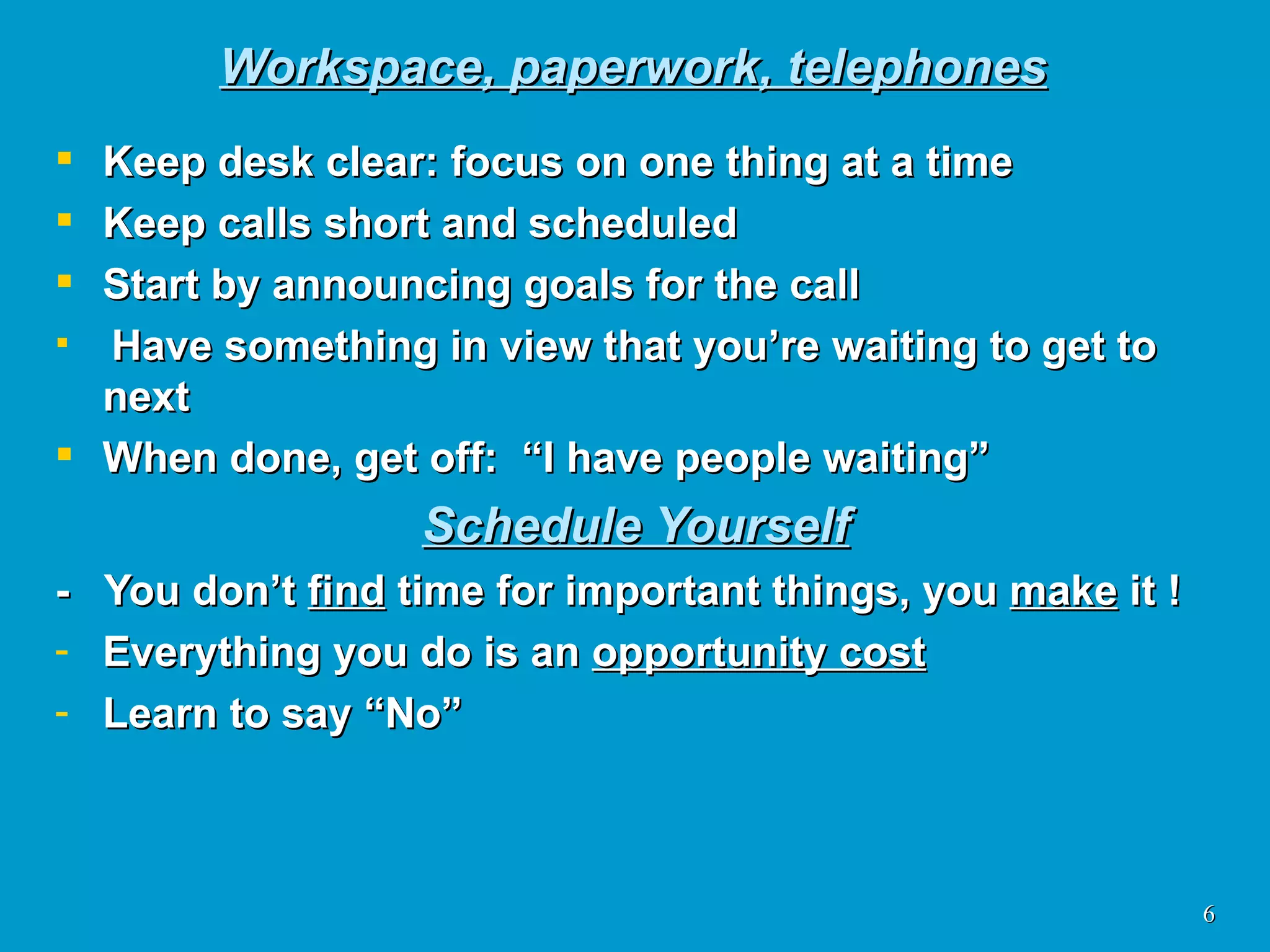 Workspace, paperwork, telephones Keep desk clear: focus on one thing at a time Keep calls short and scheduled Start by announcing goals for the call Have something in view that you’re waiting to get to next When done, get off:  “I have people waiting” Schedule Yourself -  You don’t  find  time for important things, you  make  it ! Everything you do is an  opportunity cost Learn to say “No” 