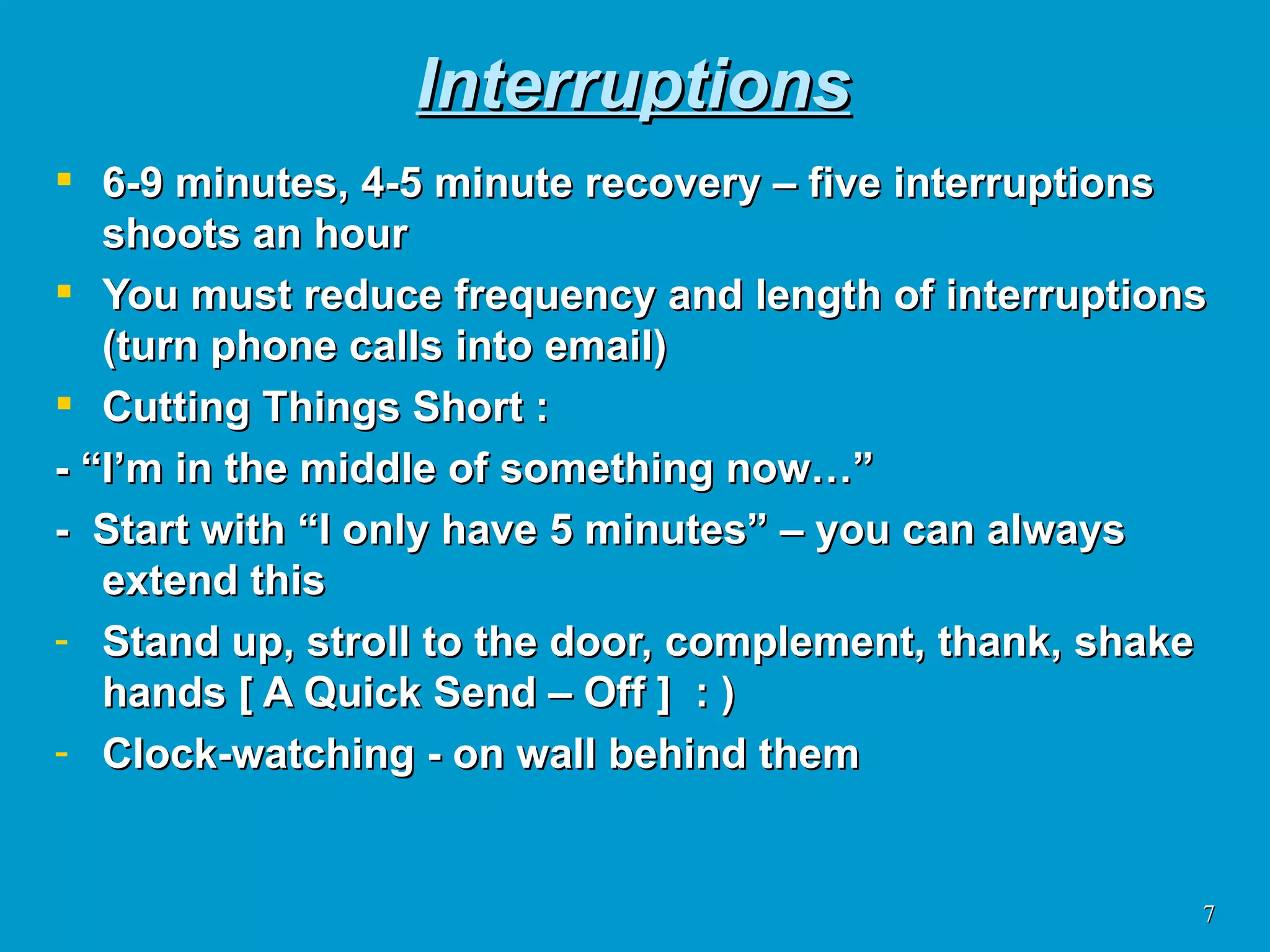 Interruptions 6-9 minutes, 4-5 minute recovery – five interruptions shoots an hour You must reduce frequency and length of interruptions (turn phone calls into email) Cutting Things Short : - “I’m in the middle of something now…” -  Start with “I only have 5 minutes” – you can always extend this Stand up, stroll to the door, complement, thank, shake hands [ A Quick Send – Off ]  : )  Clock-watching - on wall behind them 