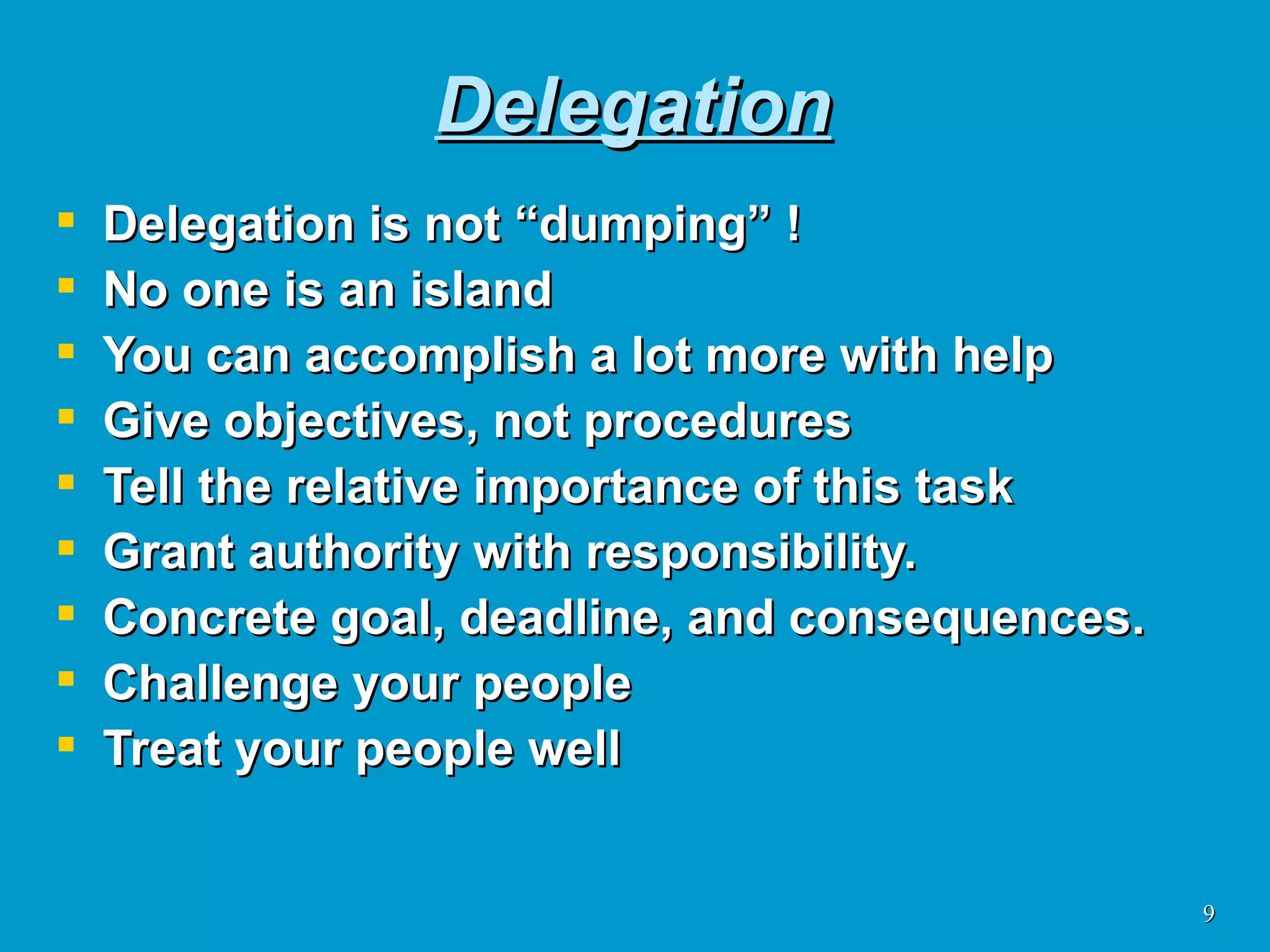 Delegation Delegation is not “dumping” ! No one is an island You can accomplish a lot more with help Give objectives, not procedures Tell the relative importance of this task Grant authority with responsibility.  Concrete goal, deadline, and consequences. Challenge your people Treat your people well 