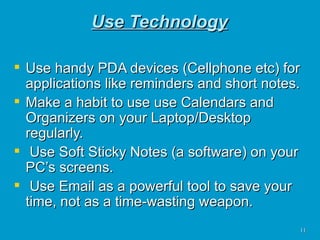 Use Technology Use handy PDA devices (Cellphone etc) for applications like reminders and short notes. Make a habit to use use Calendars and Organizers on your Laptop/Desktop regularly. Use Soft Sticky Notes (a software) on your PC’s screens. Use Email as a powerful tool to save your time, not as a time-wasting weapon.  