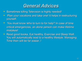 General Advices Sometimes killing Television is highly needed! Plan your vacations and take one! It helps in restructuring yourself. You must know  w ho to turn to for help? In case of time critical emergencies,   an alone person can make lifetime mistakes! Read good books, Eat healthy, Exercise and Sleep Well. You will automatically lead to a healthy lifestyle. Managing Time then will be far easier..!  