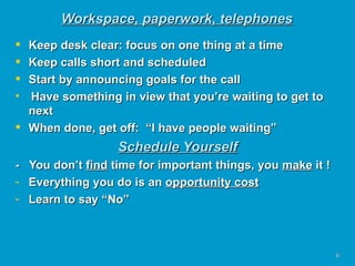 Workspace, paperwork, telephones Keep desk clear: focus on one thing at a time Keep calls short and scheduled Start by announcing goals for the call Have something in view that you’re waiting to get to next When done, get off:  “I have people waiting” Schedule Yourself -  You don’t  find  time for important things, you  make  it ! Everything you do is an  opportunity cost Learn to say “No” 