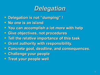 Delegation Delegation is not “dumping” ! No one is an island You can accomplish a lot more with help Give objectives, not procedures Tell the relative importance of this task Grant authority with responsibility.  Concrete goal, deadline, and consequences. Challenge your people Treat your people well 