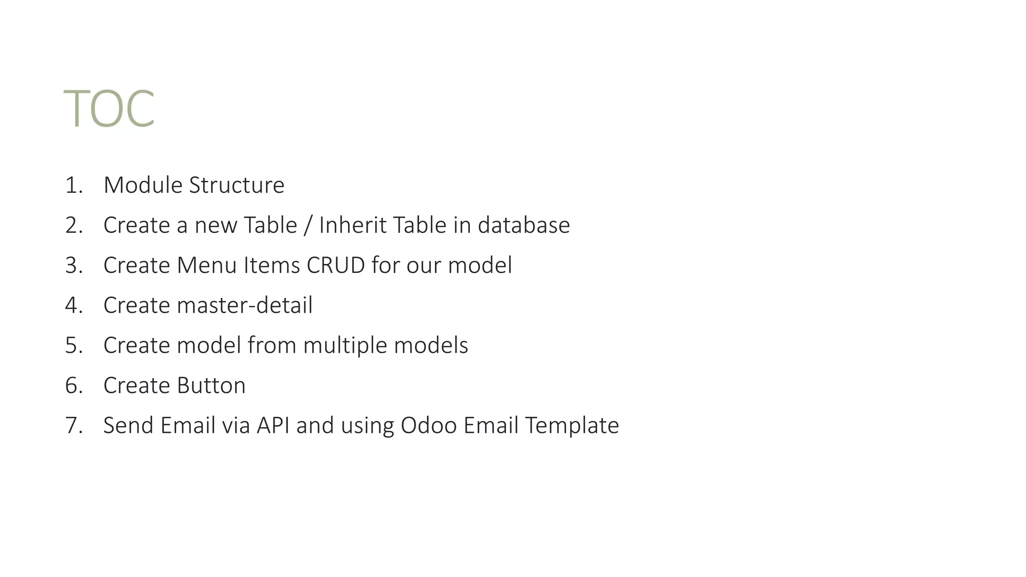 TOC
1. Module Structure
2. Create a new Table / Inherit Table in database
3. Create Menu Items CRUD for our model
4. Create master-detail
5. Create model from multiple models
6. Create Button
7. Send Email via API and using Odoo Email Template
 