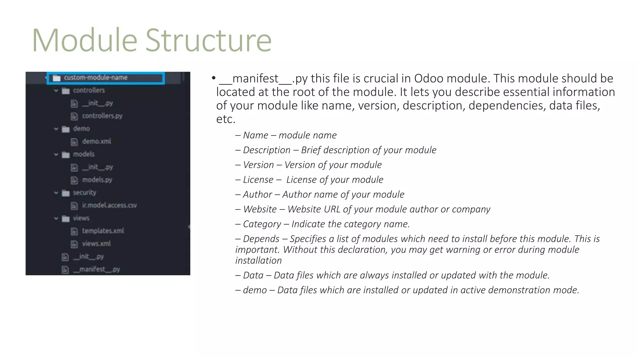 Module Structure
• __manifest__.py this file is crucial in Odoo module. This module should be
located at the root of the module. It lets you describe essential information
of your module like name, version, description, dependencies, data files,
etc.
– Name – module name
– Description – Brief description of your module
– Version – Version of your module
– License – License of your module
– Author – Author name of your module
– Website – Website URL of your module author or company
– Category – Indicate the category name.
– Depends – Specifies a list of modules which need to install before this module. This is
important. Without this declaration, you may get warning or error during module
installation
– Data – Data files which are always installed or updated with the module.
– demo – Data files which are installed or updated in active demonstration mode.
 