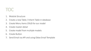 TOC
1. Module Structure
2. Create a new Table / Inherit Table in database
3. Create Menu Items CRUD for our model
4. Create master-detail
5. Create model from multiple models
6. Create Button
7. Send Email via API and using Odoo Email Template
 