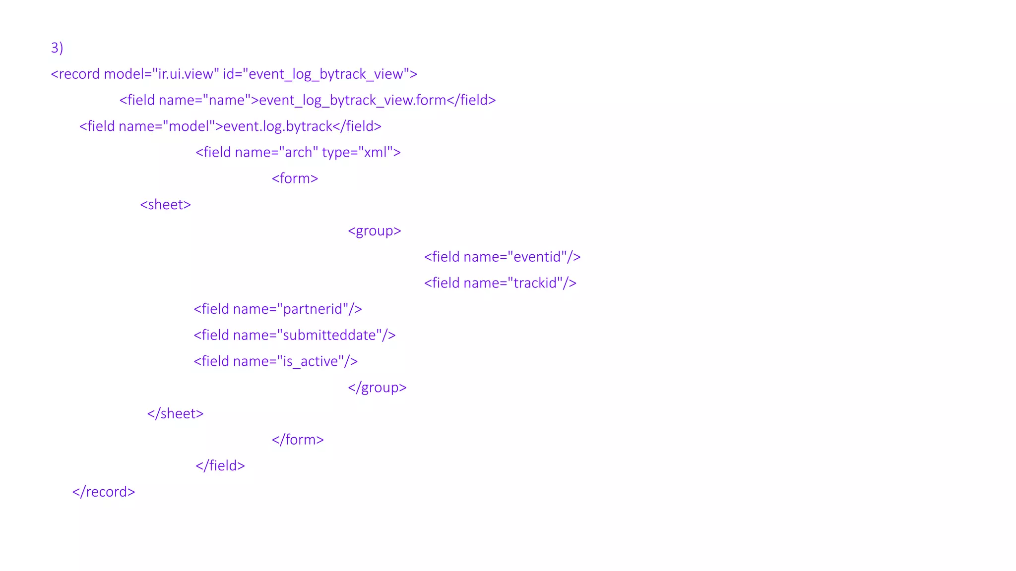 3)
<record model="ir.ui.view" id="event_log_bytrack_view">
<field name="name">event_log_bytrack_view.form</field>
<field name="model">event.log.bytrack</field>
<field name="arch" type="xml">
<form>
<sheet>
<group>
<field name="eventid"/>
<field name="trackid"/>
<field name="partnerid"/>
<field name="submitteddate"/>
<field name="is_active"/>
</group>
</sheet>
</form>
</field>
</record>
 