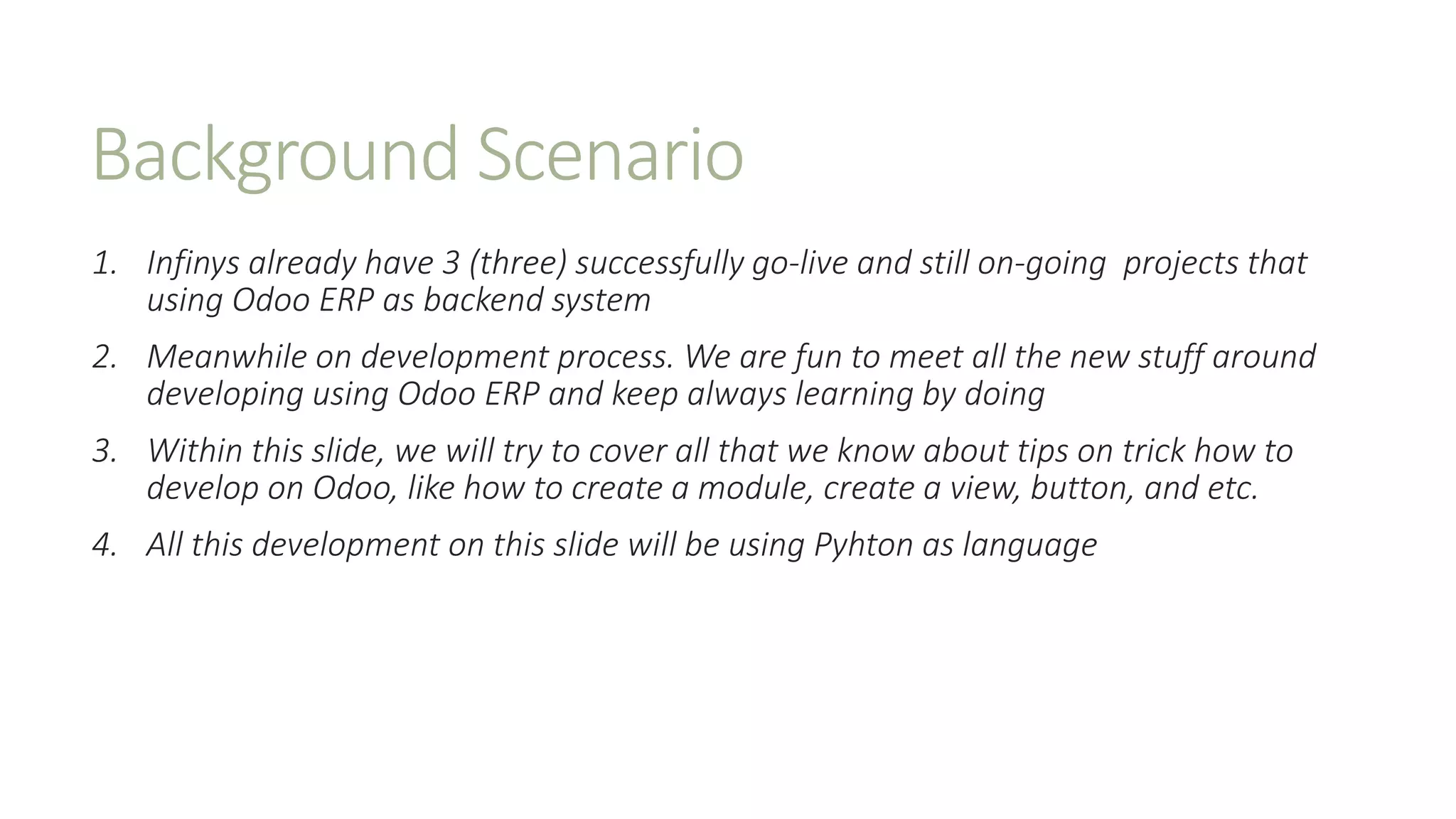 Background Scenario
1. Infinys already have 3 (three) successfully go-live and still on-going projects that
using Odoo ERP as backend system
2. Meanwhile on development process. We are fun to meet all the new stuff around
developing using Odoo ERP and keep always learning by doing
3. Within this slide, we will try to cover all that we know about tips on trick how to
develop on Odoo, like how to create a module, create a view, button, and etc.
4. All this development on this slide will be using Pyhton as language
 