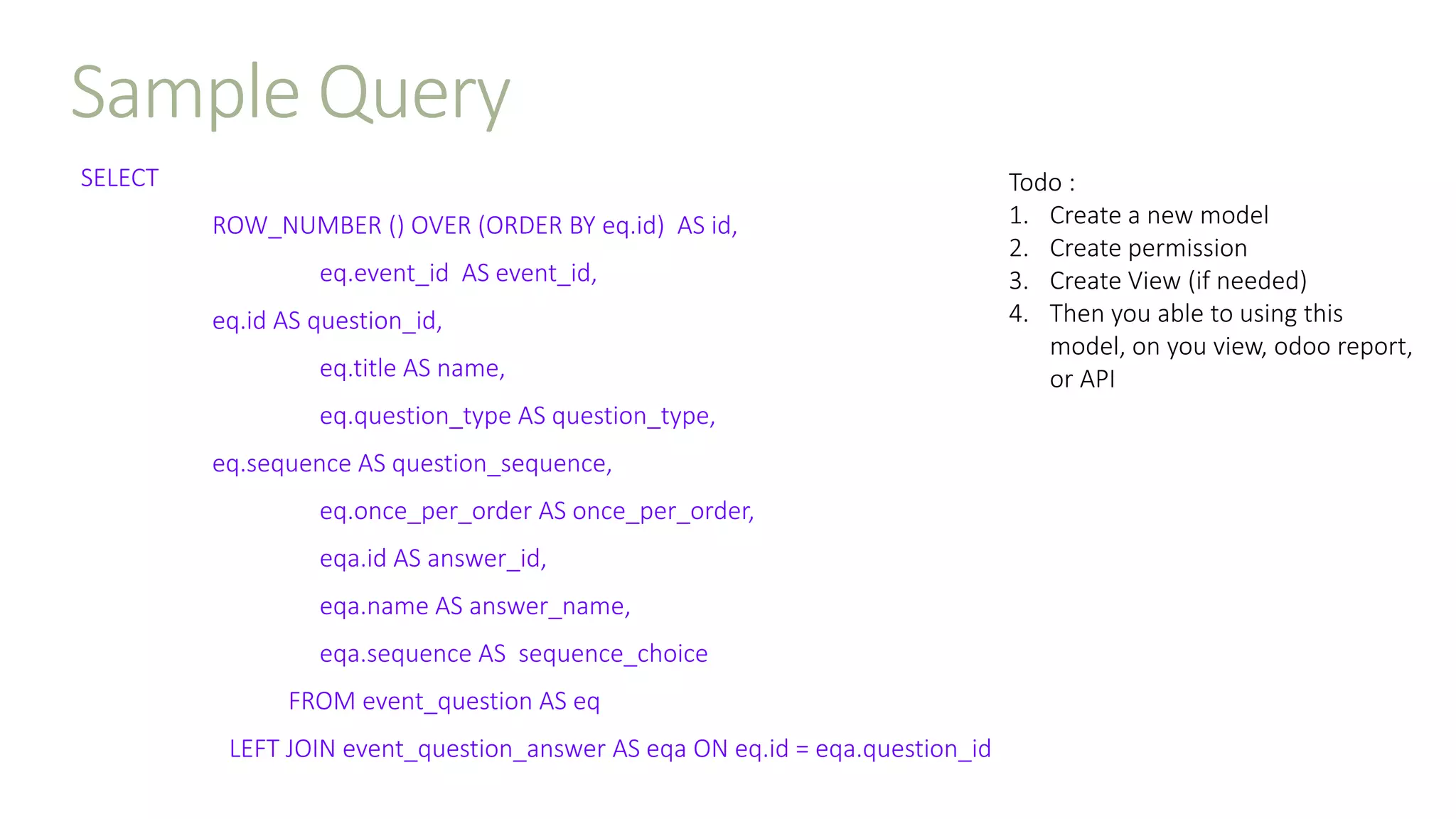 Sample Query
SELECT
ROW_NUMBER () OVER (ORDER BY eq.id) AS id,
eq.event_id AS event_id,
eq.id AS question_id,
eq.title AS name,
eq.question_type AS question_type,
eq.sequence AS question_sequence,
eq.once_per_order AS once_per_order,
eqa.id AS answer_id,
eqa.name AS answer_name,
eqa.sequence AS sequence_choice
FROM event_question AS eq
LEFT JOIN event_question_answer AS eqa ON eq.id = eqa.question_id
Todo :
1. Create a new model
2. Create permission
3. Create View (if needed)
4. Then you able to using this
model, on you view, odoo report,
or API
 