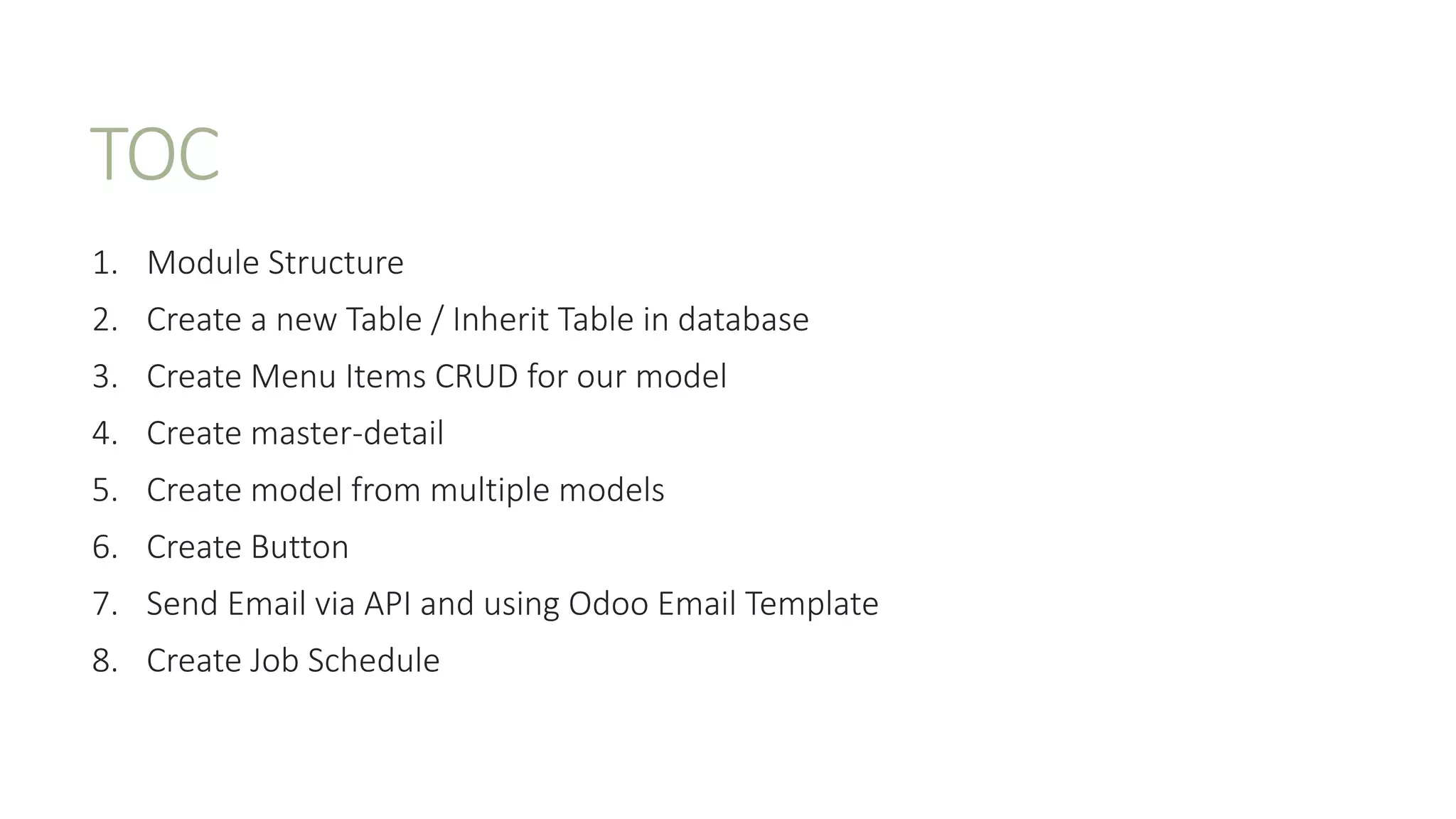 TOC
1. Module Structure
2. Create a new Table / Inherit Table in database
3. Create Menu Items CRUD for our model
4. Create master-detail
5. Create model from multiple models
6. Create Button
7. Send Email via API and using Odoo Email Template
8. Create Job Schedule
 