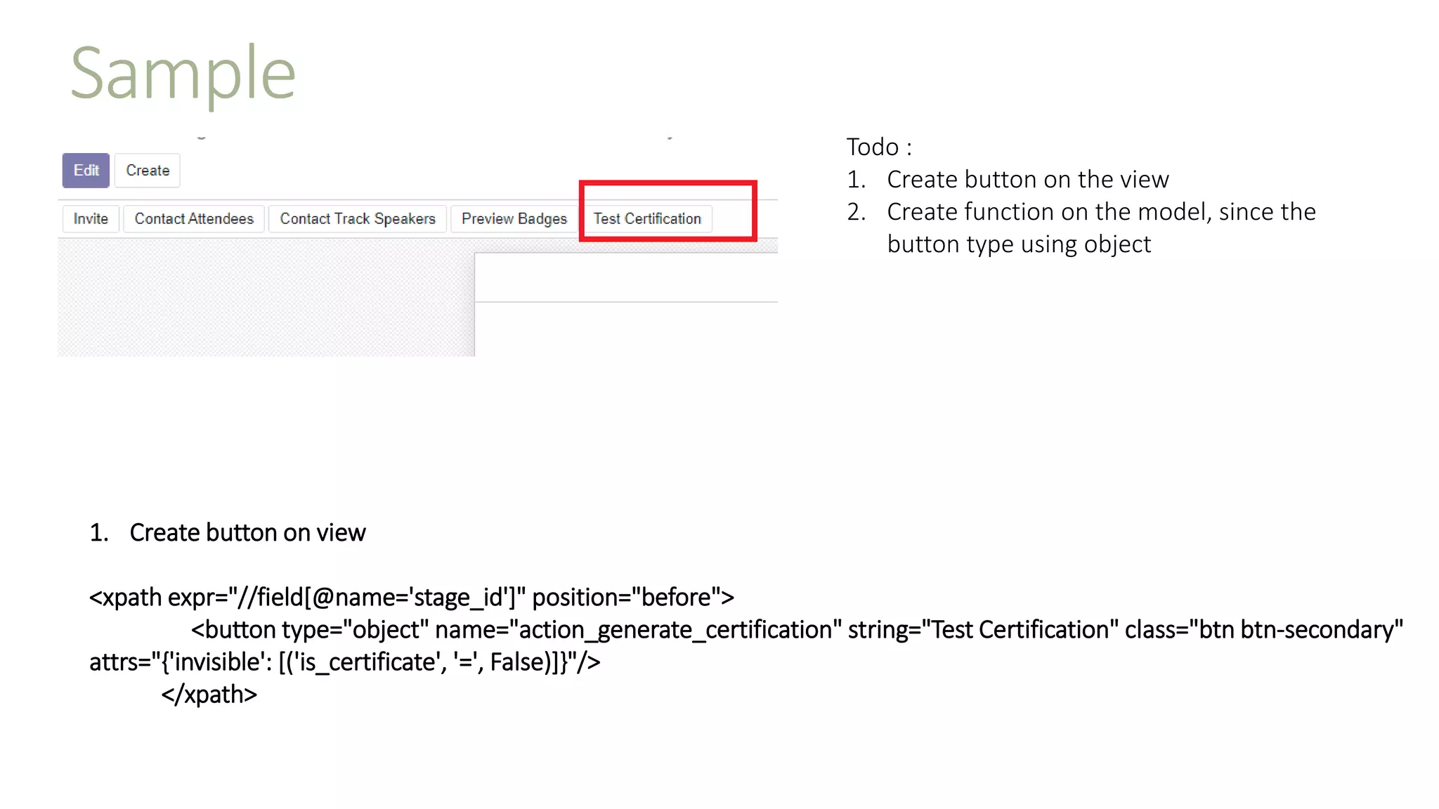 Sample
Todo :
1. Create button on the view
2. Create function on the model, since the
button type using object
1. Create button on view
<xpath expr="//field[@name='stage_id']" position="before">
<button type="object" name="action_generate_certification" string="Test Certification" class="btn btn-secondary"
attrs="{'invisible': [('is_certificate', '=', False)]}"/>
</xpath>
 