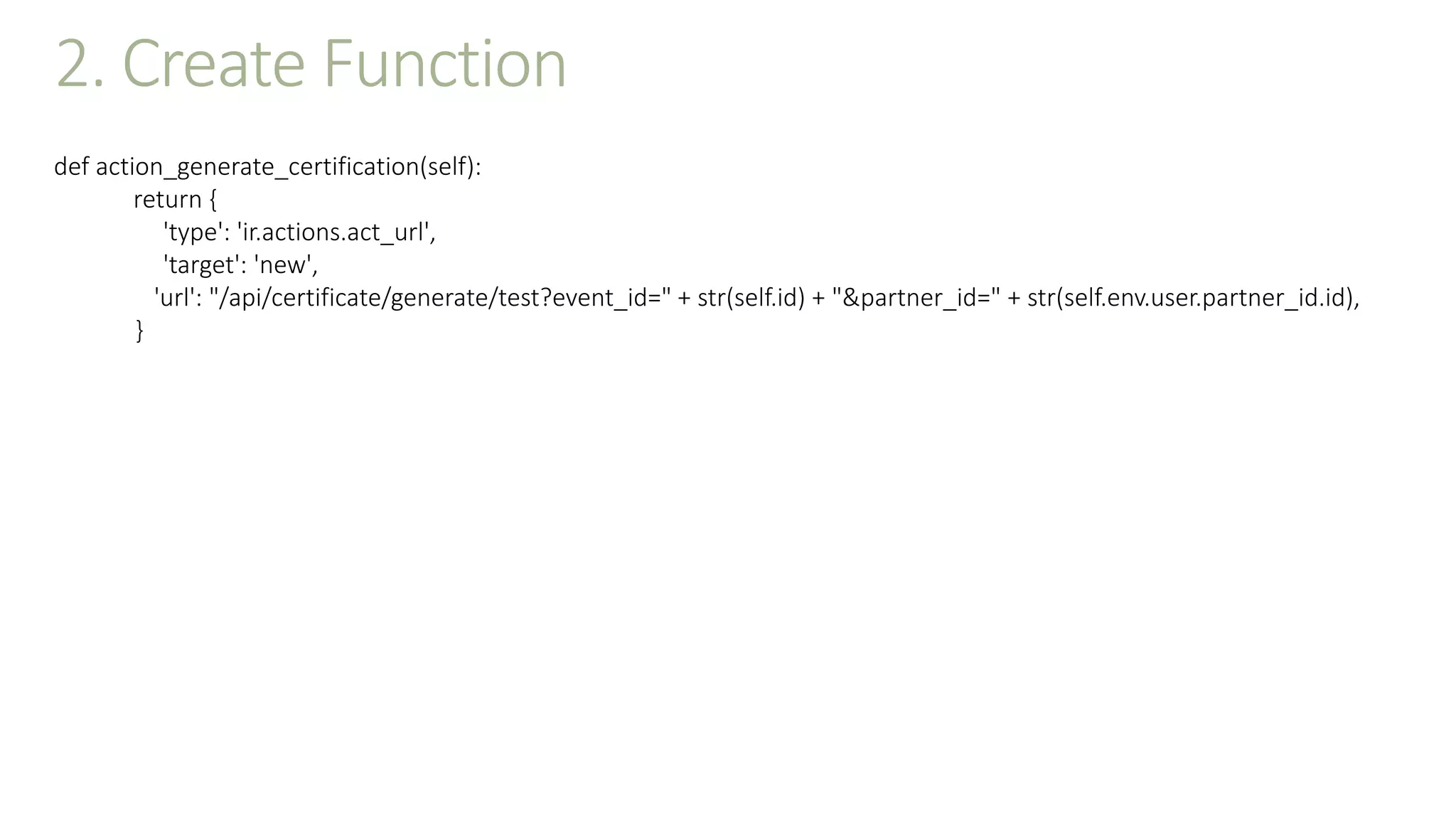 2. Create Function
def action_generate_certification(self):
return {
'type': 'ir.actions.act_url',
'target': 'new',
'url': "/api/certificate/generate/test?event_id=" + str(self.id) + "&partner_id=" + str(self.env.user.partner_id.id),
}
 