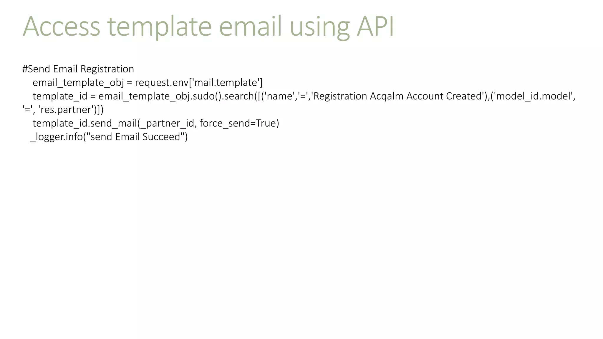 Access template email using API
#Send Email Registration
email_template_obj = request.env['mail.template']
template_id = email_template_obj.sudo().search([('name','=','Registration Acqalm Account Created'),('model_id.model',
'=', 'res.partner')])
template_id.send_mail(_partner_id, force_send=True)
_logger.info("send Email Succeed")
 