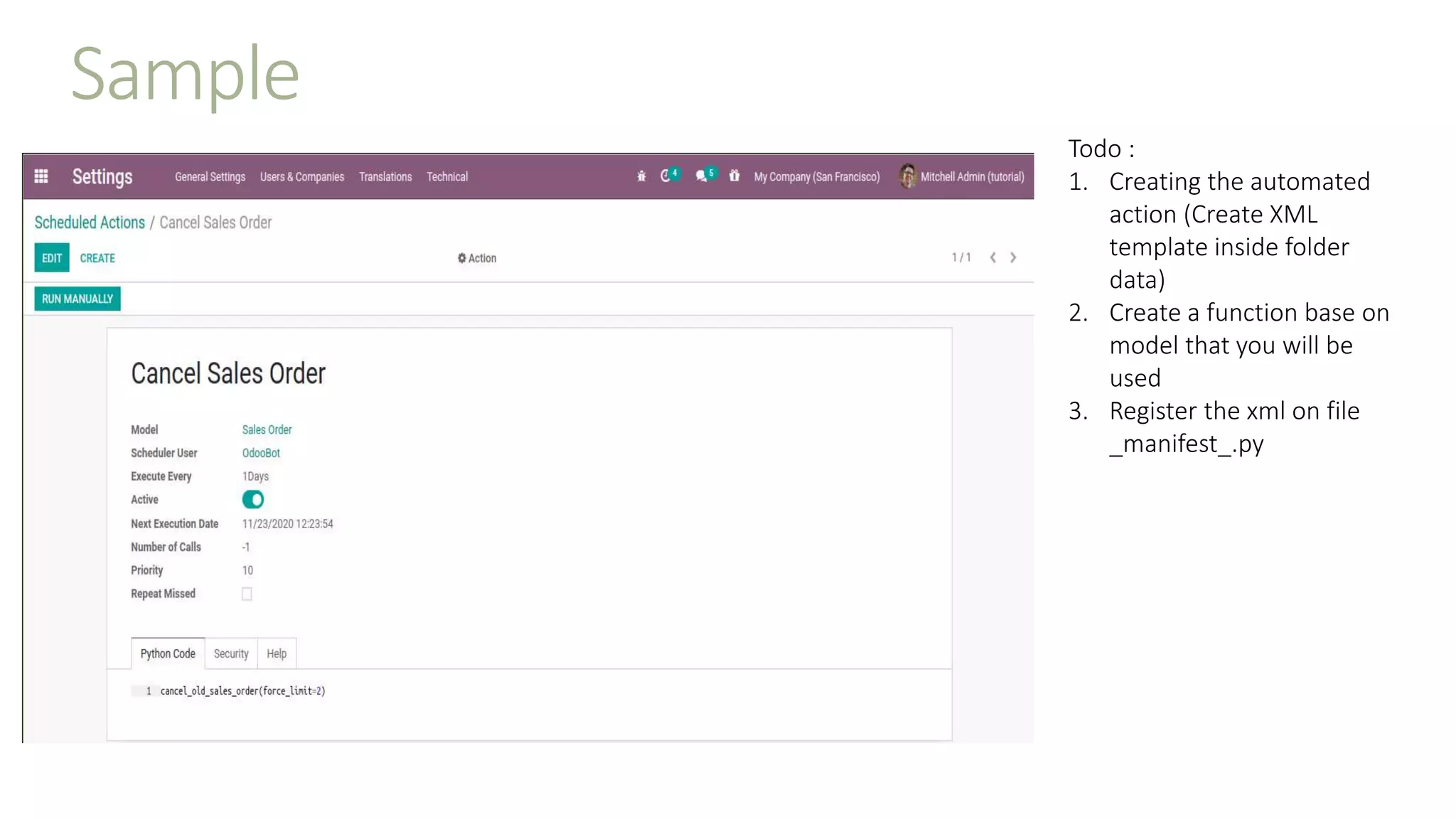 Sample
Todo :
1. Creating the automated
action (Create XML
template inside folder
data)
2. Create a function base on
model that you will be
used
3. Register the xml on file
_manifest_.py
 
