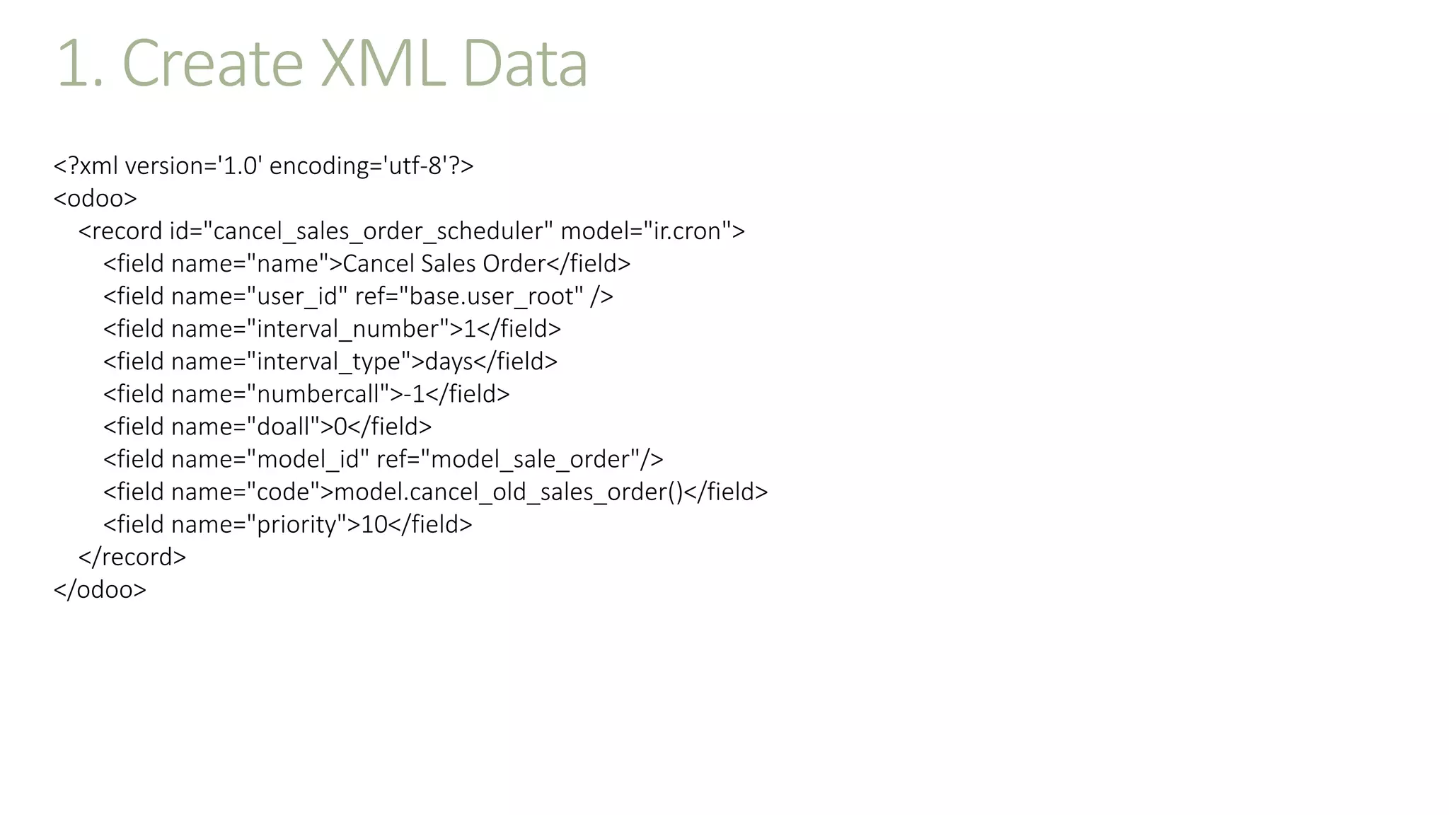 1. Create XML Data
<?xml version='1.0' encoding='utf-8'?>
<odoo>
<record id="cancel_sales_order_scheduler" model="ir.cron">
<field name="name">Cancel Sales Order</field>
<field name="user_id" ref="base.user_root" />
<field name="interval_number">1</field>
<field name="interval_type">days</field>
<field name="numbercall">-1</field>
<field name="doall">0</field>
<field name="model_id" ref="model_sale_order"/>
<field name="code">model.cancel_old_sales_order()</field>
<field name="priority">10</field>
</record>
</odoo>
 
